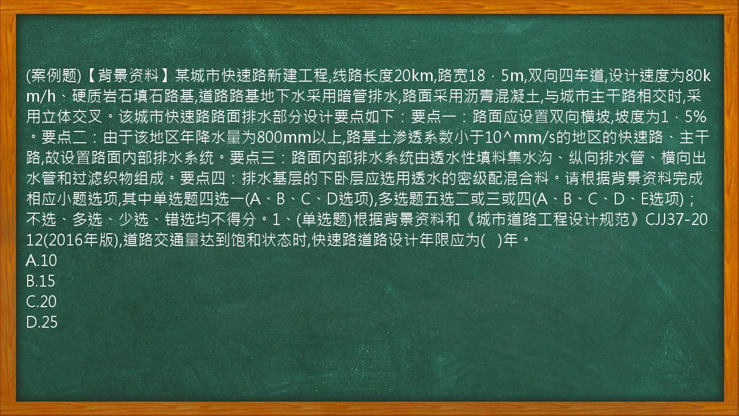 (案例题)【背景资料】某城市快速路新建工程,线路长度20km,路宽18．5m,双向四车道,设计速度为80km/h、硬质岩石填石路基,道路路基地下水采用暗管排水,路面采用沥青混凝土,与城市主干路相交时,采用立体交叉。该城市快速路路面排水部分设计要点如下：要点一：路面应设置双向横坡,坡度为1．5%。要点二：由于该地区年降水量为800mm以上,路基土渗透系数小于10^mm/s的地区的快速路、主干路,故设置路面内部排水系统。要点三：路面内部排水系统由透水性填料集水沟、纵向排水管、横向出水管和过滤织物组成。要点四：排水基层的下卧层应选用透水的密级配混合料。请根据背景资料完成相应小题选项,其中单选题四选一(A、B、C、D选项),多选题五选二或三或四(A、B、C、D、E选项)；不选、多选、少选、错选均不得分。1、(单选题)根据背景资料和《城市道路工程设计规范》CJJ37-2012(2016年版),道路交通量达到饱和状态时,快速路道路设计年限应为(