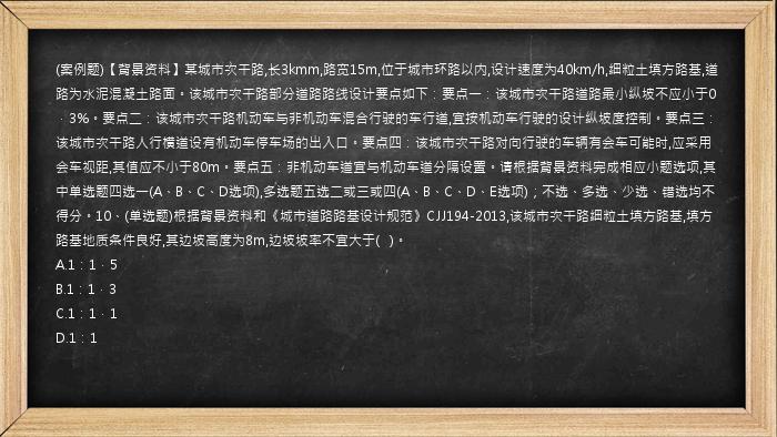 (案例题)【背景资料】某城市次干路,长3kmm,路宽15m,位于城市环路以内,设计速度为40km/h,细粒土填方路基,道路为水泥混凝土路面。该城市次干路部分道路路线设计要点如下：要点一：该城市次干路道路最小纵坡不应小于0．3%。要点二：该城市次干路机动车与非机动车混合行驶的车行道,宜按机动车行驶的设计纵坡度控制。要点三：该城市次干路人行横道设有机动车停车场的出入口。要点四：该城市次干路对向行驶的车辆有会车可能时,应采用会车视距,其值应不小于80m。要点五：非机动车道宜与机动车道分隔设置。请根据背景资料完成相应小题选项,其中单选题四选一(A、B、C、D选项),多选题五选二或三或四(A、B、C、D、E选项)；不选、多选、少选、错选均不得分。10、(单选题)根据背景资料和《城市道路路基设计规范》CJJ194-2013,该城市次干路细粒土填方路基,填方路基地质条件良好,其边坡高度为8m,边坡坡率不宜大于(   )。