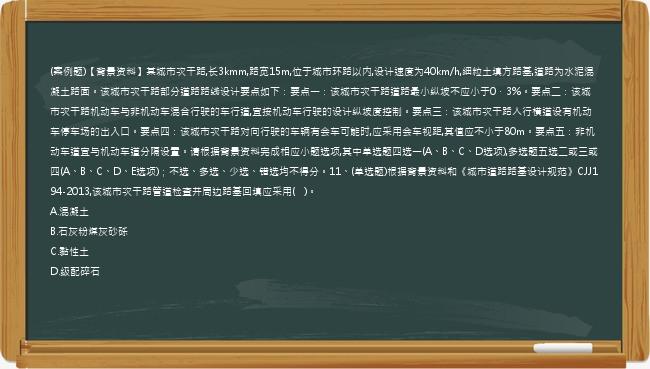 (案例题)【背景资料】某城市次干路,长3kmm,路宽15m,位于城市环路以内,设计速度为40km/h,细粒土填方路基,道路为水泥混凝土路面。该城市次干路部分道路路线设计要点如下：要点一：该城市次干路道路最小纵坡不应小于0．3%。要点二：该城市次干路机动车与非机动车混合行驶的车行道,宜按机动车行驶的设计纵坡度控制。要点三：该城市次干路人行横道设有机动车停车场的出入口。要点四：该城市次干路对向行驶的车辆有会车可能时,应采用会车视距,其值应不小于80m。要点五：非机动车道宜与机动车道分隔设置。请根据背景资料完成相应小题选项,其中单选题四选一(A、B、C、D选项),多选题五选二或三或四(A、B、C、D、E选项)；不选、多选、少选、错选均不得分。11、(单选题)根据背景资料和《城市道路路基设计规范》CJJ194-2013,该城市次干路管道检查井周边路基回填应采用(   )。