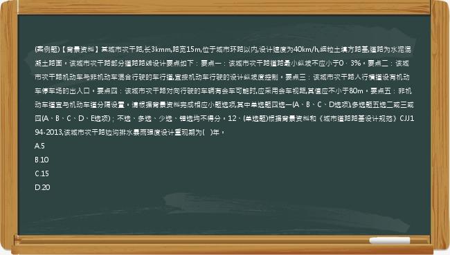 (案例题)【背景资料】某城市次干路,长3kmm,路宽15m,位于城市环路以内,设计速度为40km/h,细粒土填方路基,道路为水泥混凝土路面。该城市次干路部分道路路线设计要点如下：要点一：该城市次干路道路最小纵坡不应小于0．3%。要点二：该城市次干路机动车与非机动车混合行驶的车行道,宜按机动车行驶的设计纵坡度控制。要点三：该城市次干路人行横道设有机动车停车场的出入口。要点四：该城市次干路对向行驶的车辆有会车可能时,应采用会车视距,其值应不小于80m。要点五：非机动车道宜与机动车道分隔设置。请根据背景资料完成相应小题选项,其中单选题四选一(A、B、C、D选项),多选题五选二或三或四(A、B、C、D、E选项)；不选、多选、少选、错选均不得分。12、(单选题)根据背景资料和《城市道路路基设计规范》CJJ194-2013,该城市次干路边沟排水暴雨强度设计重现期为(