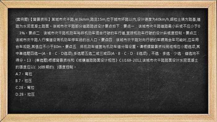 (案例题)【背景资料】某城市次干路,长3kmm,路宽15m,位于城市环路以内,设计速度为40km/h,细粒土填方路基,道路为水泥混凝土路面。该城市次干路部分道路路线设计要点如下：要点一：该城市次干路道路最小纵坡不应小于0．3%。要点二：该城市次干路机动车与非机动车混合行驶的车行道,宜按机动车行驶的设计纵坡度控制。要点三：该城市次干路人行横道设有机动车停车场的出入口。要点四：该城市次干路对向行驶的车辆有会车可能时,应采用会车视距,其值应不小于80m。要点五：非机动车道宜与机动车道分隔设置。请根据背景资料完成相应小题选项,其中单选题四选一(A、B、C、D选项),多选题五选二或三或四(A、B、C、D、E选项)；不选、多选、少选、错选均不得分。13、(单选题)根据背景资料和《城镇道路路面设计规范》CJJ169-2012,该城市次干路路面设计水泥混凝土的强度应以(