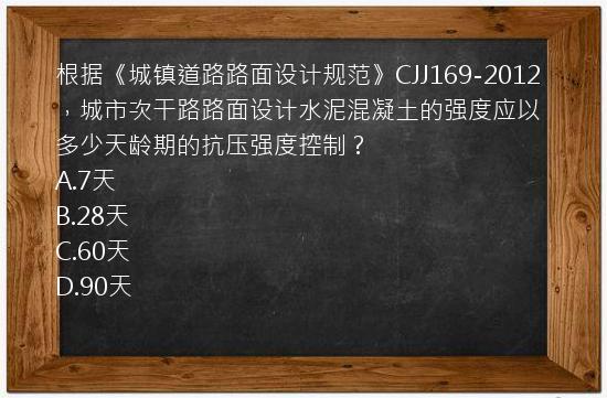 根据《城镇道路路面设计规范》CJJ169-2012，城市次干路路面设计水泥混凝土的强度应以多少天龄期的抗压强度控制？