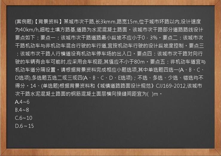 (案例题)【背景资料】某城市次干路,长3kmm,路宽15m,位于城市环路以内,设计速度为40km/h,细粒土填方路基,道路为水泥混凝土路面。该城市次干路部分道路路线设计要点如下：要点一：该城市次干路道路最小纵坡不应小于0．3%。要点二：该城市次干路机动车与非机动车混合行驶的车行道,宜按机动车行驶的设计纵坡度控制。要点三：该城市次干路人行横道设有机动车停车场的出入口。要点四：该城市次干路对向行驶的车辆有会车可能时,应采用会车视距,其值应不小于80m。要点五：非机动车道宜与机动车道分隔设置。请根据背景资料完成相应小题选项,其中单选题四选一(A、B、C、D选项),多选题五选二或三或四(A、B、C、D、E选项)；不选、多选、少选、错选均不得分。14、(单选题)根据背景资料和《城镇道路路面设计规范》CJJ169-2012,该城市次干路水泥混凝土路面的钢筋混凝土面层横向接缝间距宜为(