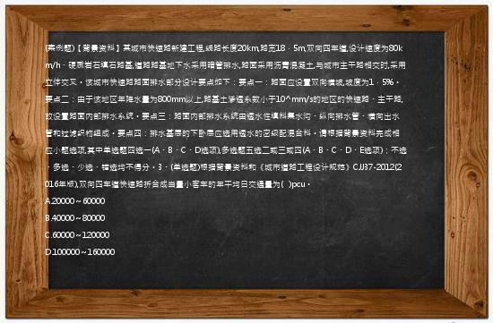 (案例题)【背景资料】某城市快速路新建工程,线路长度20km,路宽18．5m,双向四车道,设计速度为80km/h、硬质岩石填石路基,道路路基地下水采用暗管排水,路面采用沥青混凝土,与城市主干路相交时,采用立体交叉。该城市快速路路面排水部分设计要点如下：要点一：路面应设置双向横坡,坡度为1．5%。要点二：由于该地区年降水量为800mm以上,路基土渗透系数小于10^mm/s的地区的快速路、主干路,故设置路面内部排水系统。要点三：路面内部排水系统由透水性填料集水沟、纵向排水管、横向出水管和过滤织物组成。要点四：排水基层的下卧层应选用透水的密级配混合料。请根据背景资料完成相应小题选项,其中单选题四选一(A、B、C、D选项),多选题五选二或三或四(A、B、C、D、E选项)；不选、多选、少选、错选均不得分。3、(单选题)根据背景资料和《城市道路工程设计规范》CJJ37-2012(2016年版),双向四车道快速路折合成当量小客车的年平均日交通量为(