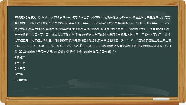 (案例题)【背景资料】某城市次干路,长3kmm,路宽15m,位于城市环路以内,设计速度为40km/h,细粒土填方路基,道路为水泥混凝土路面。该城市次干路部分道路路线设计要点如下：要点一：该城市次干路道路最小纵坡不应小于0．3%。要点二：该城市次干路机动车与非机动车混合行驶的车行道,宜按机动车行驶的设计纵坡度控制。要点三：该城市次干路人行横道设有机动车停车场的出入口。要点四：该城市次干路对向行驶的车辆有会车可能时,应采用会车视距,其值应不小于80m。要点五：非机动车道宜与机动车道分隔设置。请根据背景资料完成相应小题选项,其中单选题四选一(A、B、C、D选项),多选题五选二或三或四(A、B、C、D、E选项)；不选、多选、少选、错选均不得分。15、(多选题)根据背景资料和《城市道路路线设计规范》CJJ193-2012,该城市次干路未进行总体设计,应进行总体设计的城市道路项目包括(   )。