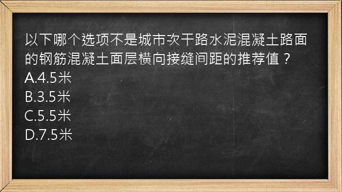 以下哪个选项不是城市次干路水泥混凝土路面的钢筋混凝土面层横向接缝间距的推荐值？