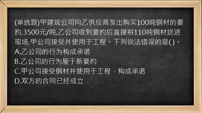 (单选题)甲建筑公司向乙供应商发出购买100吨钢材的要约,3500元/吨,乙公司收到要约后直接将110吨钢材送进现场,甲公司接受并使用于工程。下列说法错误的是(