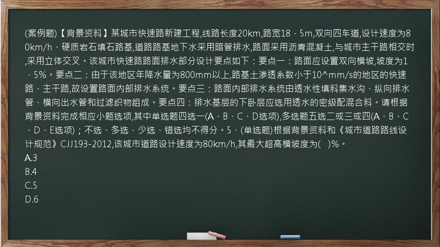 (案例题)【背景资料】某城市快速路新建工程,线路长度20km,路宽18．5m,双向四车道,设计速度为80km/h、硬质岩石填石路基,道路路基地下水采用暗管排水,路面采用沥青混凝土,与城市主干路相交时,采用立体交叉。该城市快速路路面排水部分设计要点如下：要点一：路面应设置双向横坡,坡度为1．5%。要点二：由于该地区年降水量为800mm以上,路基土渗透系数小于10^mm/s的地区的快速路、主干路,故设置路面内部排水系统。要点三：路面内部排水系统由透水性填料集水沟、纵向排水管、横向出水管和过滤织物组成。要点四：排水基层的下卧层应选用透水的密级配混合料。请根据背景资料完成相应小题选项,其中单选题四选一(A、B、C、D选项),多选题五选二或三或四(A、B、C、D、E选项)；不选、多选、少选、错选均不得分。5、(单选题)根据背景资料和《城市道路路线设计规范》CJJ193-2012,该城市道路设计速度为80km/h,其最大超高横坡度为(