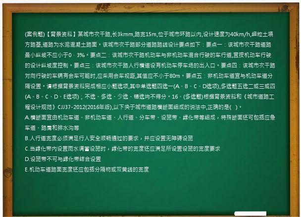 (案例题)【背景资料】某城市次干路,长3kmm,路宽15m,位于城市环路以内,设计速度为40km/h,细粒土填方路基,道路为水泥混凝土路面。该城市次干路部分道路路线设计要点如下：要点一：该城市次干路道路最小纵坡不应小于0．3%。要点二：该城市次干路机动车与非机动车混合行驶的车行道,宜按机动车行驶的设计纵坡度控制。要点三：该城市次干路人行横道设有机动车停车场的出入口。要点四：该城市次干路对向行驶的车辆有会车可能时,应采用会车视距,其值应不小于80m。要点五：非机动车道宜与机动车道分隔设置。请根据背景资料完成相应小题选项,其中单选题四选一(A、B、C、D选项),多选题五选二或三或四(A、B、C、D、E选项)；不选、多选、少选、错选均不得分。16、(多选题)根据背景资料和《城市道路工程设计规范》CJJ37-2012(2016年版),以下关于城市道路横断面组成的说法中,正确的是(