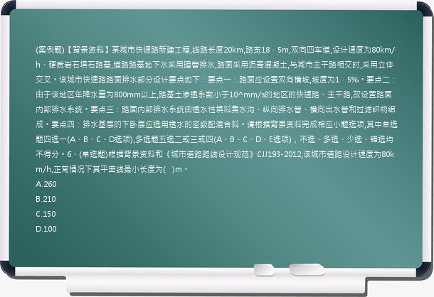 (案例题)【背景资料】某城市快速路新建工程,线路长度20km,路宽18．5m,双向四车道,设计速度为80km/h、硬质岩石填石路基,道路路基地下水采用暗管排水,路面采用沥青混凝土,与城市主干路相交时,采用立体交叉。该城市快速路路面排水部分设计要点如下：要点一：路面应设置双向横坡,坡度为1．5%。要点二：由于该地区年降水量为800mm以上,路基土渗透系数小于10^mm/s的地区的快速路、主干路,故设置路面内部排水系统。要点三：路面内部排水系统由透水性填料集水沟、纵向排水管、横向出水管和过滤织物组成。要点四：排水基层的下卧层应选用透水的密级配混合料。请根据背景资料完成相应小题选项,其中单选题四选一(A、B、C、D选项),多选题五选二或三或四(A、B、C、D、E选项)；不选、多选、少选、错选均不得分。6、(单选题)根据背景资料和《城市道路路线设计规范》CJJ193-2012,该城市道路设计速度为80km/h,正常情况下其平曲线最小长度为(