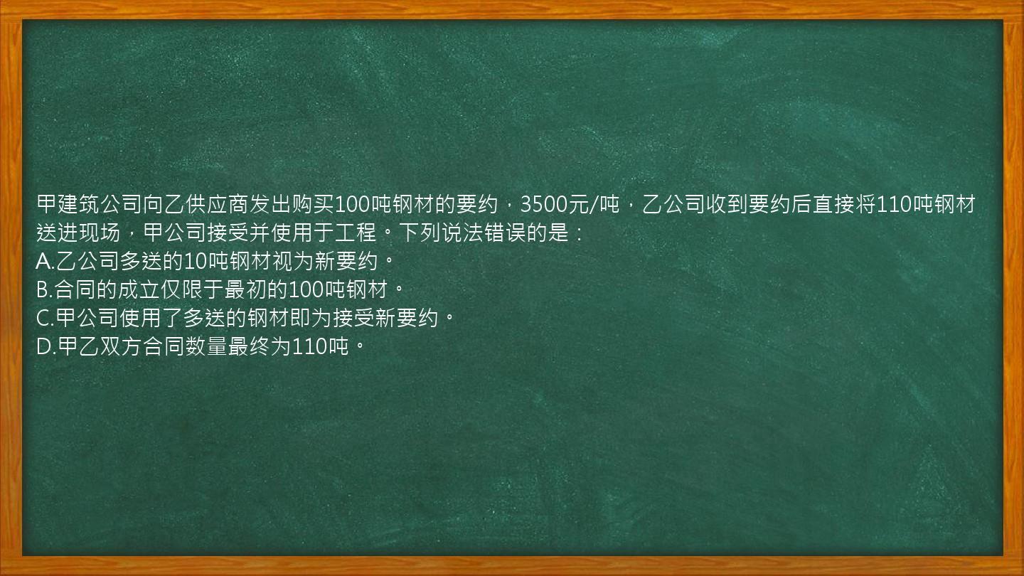 甲建筑公司向乙供应商发出购买100吨钢材的要约，3500元/吨，乙公司收到要约后直接将110吨钢材送进现场，甲公司接受并使用于工程。下列说法错误的是：