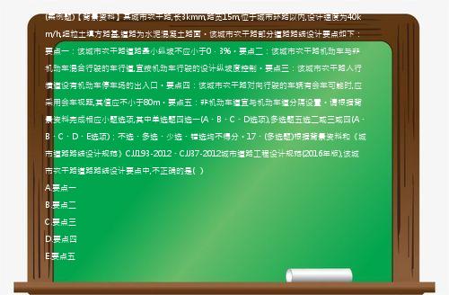 (案例题)【背景资料】某城市次干路,长3kmm,路宽15m,位于城市环路以内,设计速度为40km/h,细粒土填方路基,道路为水泥混凝土路面。该城市次干路部分道路路线设计要点如下：要点一：该城市次干路道路最小纵坡不应小于0．3%。要点二：该城市次干路机动车与非机动车混合行驶的车行道,宜按机动车行驶的设计纵坡度控制。要点三：该城市次干路人行横道设有机动车停车场的出入口。要点四：该城市次干路对向行驶的车辆有会车可能时,应采用会车视距,其值应不小于80m。要点五：非机动车道宜与机动车道分隔设置。请根据背景资料完成相应小题选项,其中单选题四选一(A、B、C、D选项),多选题五选二或三或四(A、B、C、D、E选项)；不选、多选、少选、错选均不得分。17、(多选题)根据背景资料和《城市道路路线设计规范》CJJ193-2012、CJJ37-2012城市道路工程设计规范(2016年版),该城市次干路道路路线设计要点中,不正确的是(   )