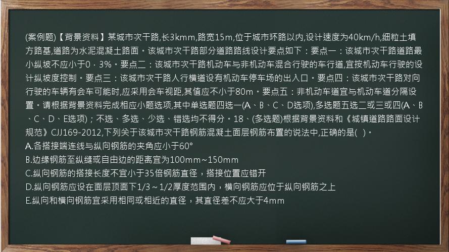 (案例题)【背景资料】某城市次干路,长3kmm,路宽15m,位于城市环路以内,设计速度为40km/h,细粒土填方路基,道路为水泥混凝土路面。该城市次干路部分道路路线设计要点如下：要点一：该城市次干路道路最小纵坡不应小于0．3%。要点二：该城市次干路机动车与非机动车混合行驶的车行道,宜按机动车行驶的设计纵坡度控制。要点三：该城市次干路人行横道设有机动车停车场的出入口。要点四：该城市次干路对向行驶的车辆有会车可能时,应采用会车视距,其值应不小于80m。要点五：非机动车道宜与机动车道分隔设置。请根据背景资料完成相应小题选项,其中单选题四选一(A、B、C、D选项),多选题五选二或三或四(A、B、C、D、E选项)；不选、多选、少选、错选均不得分。18、(多选题)根据背景资料和《城镇道路路面设计规范》CJJ169-2012,下列关于该城市次干路钢筋混凝土面层钢筋布置的说法中,正确的是(