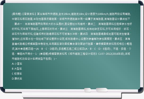 (案例题)【背景资料】某沿海城市快速路,全长20km,道路宽18m,设计速度为100km/h,道路两侧设有辅路,中硬石料填石路基,半刚性基层沥青路面。该城市快速路其中有一段属于滨海路基,滨海路基设计要点如下：要点一：当滨海路基两侧有较大的水头差时,宜设置过水构造物。要点二：滨海路基填料应选择渗水性好的材料,可采用下层抛石,上层填石的形式。要点三：滨海路基填料,如当地缺乏石料,亦可采用粗砂、砾石、碎石作为填筑材料,但建成后的路堤填石料不可被海水冲移。要点四：滨海路基堤身或地基可能发生管涌、潜蚀时,应在高水位一侧边坡下部设置排水设施,或在路堤中心设置防渗墙等防渗加固措施。要点五：滨海直墙式路堤应根据其整体稳定性,采用圆弧滑动面或复合滑动面进行验算。请根据背景资料完成相应小题选项,其中单选题四选一(A、B、C、D选项),多选题五选二或三或四(A、B、C、D、E选项)；不选、多选、少选、错选均不得分。1、(单选题)根据背景资料和《城市道路工程设计规范》CJJ37-2012(2016年版),该城市道路机动车设计车辆类型不包括(