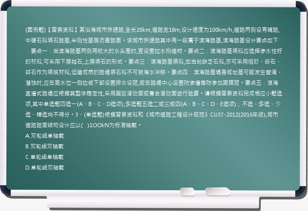 (案例题)【背景资料】某沿海城市快速路,全长20km,道路宽18m,设计速度为100km/h,道路两侧设有辅路,中硬石料填石路基,半刚性基层沥青路面。该城市快速路其中有一段属于滨海路基,滨海路基设计要点如下：要点一：当滨海路基两侧有较大的水头差时,宜设置过水构造物。要点二：滨海路基填料应选择渗水性好的材料,可采用下层抛石,上层填石的形式。要点三：滨海路基填料,如当地缺乏石料,亦可采用粗砂、砾石、碎石作为填筑材料,但建成后的路堤填石料不可被海水冲移。要点四：滨海路基堤身或地基可能发生管涌、潜蚀时,应在高水位一侧边坡下部设置排水设施,或在路堤中心设置防渗墙等防渗加固措施。要点五：滨海直墙式路堤应根据其整体稳定性,采用圆弧滑动面或复合滑动面进行验算。请根据背景资料完成相应小题选项,其中单选题四选一(A、B、C、D选项),多选题五选二或三或四(A、B、C、D、E选项)；不选、多选、少选、错选均不得分。3、(单选题)根据背景资料和《城市道路工程设计规范》CJJ37-2012(2016年版),城市道路路面结构设计应以(