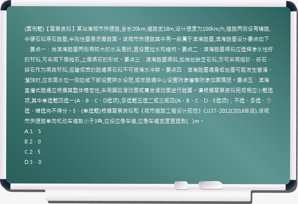 (案例题)【背景资料】某沿海城市快速路,全长20km,道路宽18m,设计速度为100km/h,道路两侧设有辅路,中硬石料填石路基,半刚性基层沥青路面。该城市快速路其中有一段属于滨海路基,滨海路基设计要点如下：要点一：当滨海路基两侧有较大的水头差时,宜设置过水构造物。要点二：滨海路基填料应选择渗水性好的材料,可采用下层抛石,上层填石的形式。要点三：滨海路基填料,如当地缺乏石料,亦可采用粗砂、砾石、碎石作为填筑材料,但建成后的路堤填石料不可被海水冲移。要点四：滨海路基堤身或地基可能发生管涌、潜蚀时,应在高水位一侧边坡下部设置排水设施,或在路堤中心设置防渗墙等防渗加固措施。要点五：滨海直墙式路堤应根据其整体稳定性,采用圆弧滑动面或复合滑动面进行验算。请根据背景资料完成相应小题选项,其中单选题四选一(A、B、C、D选项),多选题五选二或三或四(A、B、C、D、E选项)；不选、多选、少选、错选均不得分。5、(单选题)根据背景资料和《城市道路工程设计规范》CJJ37-2012(2016年版),该城市快速路单向机动车道数小于3条,应设应急车道,应急车道宽度宜选取(
