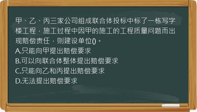 甲、乙、丙三家公司组成联合体投标中标了一栋写字楼工程，施工过程中因甲的施工的工程质量问题而出现赔偿责任，则建设单位()。