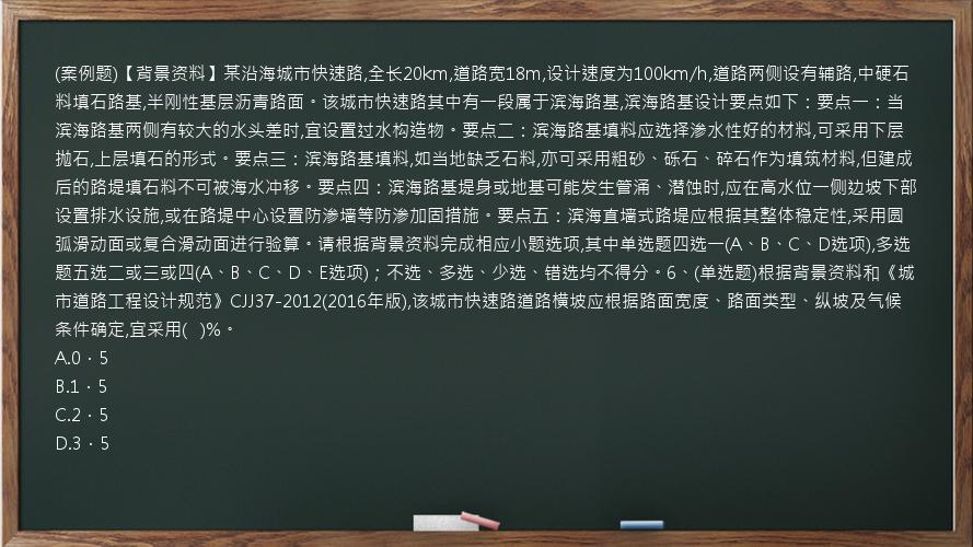 (案例题)【背景资料】某沿海城市快速路,全长20km,道路宽18m,设计速度为100km/h,道路两侧设有辅路,中硬石料填石路基,半刚性基层沥青路面。该城市快速路其中有一段属于滨海路基,滨海路基设计要点如下：要点一：当滨海路基两侧有较大的水头差时,宜设置过水构造物。要点二：滨海路基填料应选择渗水性好的材料,可采用下层抛石,上层填石的形式。要点三：滨海路基填料,如当地缺乏石料,亦可采用粗砂、砾石、碎石作为填筑材料,但建成后的路堤填石料不可被海水冲移。要点四：滨海路基堤身或地基可能发生管涌、潜蚀时,应在高水位一侧边坡下部设置排水设施,或在路堤中心设置防渗墙等防渗加固措施。要点五：滨海直墙式路堤应根据其整体稳定性,采用圆弧滑动面或复合滑动面进行验算。请根据背景资料完成相应小题选项,其中单选题四选一(A、B、C、D选项),多选题五选二或三或四(A、B、C、D、E选项)；不选、多选、少选、错选均不得分。6、(单选题)根据背景资料和《城市道路工程设计规范》CJJ37-2012(2016年版),该城市快速路道路横坡应根据路面宽度、路面类型、纵坡及气候条件确定,宜采用(