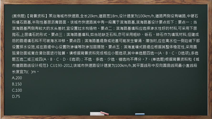 (案例题)【背景资料】某沿海城市快速路,全长20km,道路宽18m,设计速度为100km/h,道路两侧设有辅路,中硬石料填石路基,半刚性基层沥青路面。该城市快速路其中有一段属于滨海路基,滨海路基设计要点如下：要点一：当滨海路基两侧有较大的水头差时,宜设置过水构造物。要点二：滨海路基填料应选择渗水性好的材料,可采用下层抛石,上层填石的形式。要点三：滨海路基填料,如当地缺乏石料,亦可采用粗砂、砾石、碎石作为填筑材料,但建成后的路堤填石料不可被海水冲移。要点四：滨海路基堤身或地基可能发生管涌、潜蚀时,应在高水位一侧边坡下部设置排水设施,或在路堤中心设置防渗墙等防渗加固措施。要点五：滨海直墙式路堤应根据其整体稳定性,采用圆弧滑动面或复合滑动面进行验算。请根据背景资料完成相应小题选项,其中单选题四选一(A、B、C、D选项),多选题五选二或三或四(A、B、C、D、E选项)；不选、多选、少选、错选均不得分。7、(单选题)根据背景资料和《城市道路路线设计规范》CJJ193-2012,该城市快速路设计速度为100km/h,其平面线形中反向圆曲线间最小直线段长度宜为(