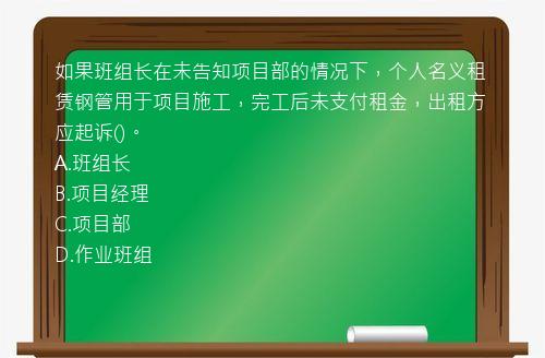 如果班组长在未告知项目部的情况下，个人名义租赁钢管用于项目施工，完工后未支付租金，出租方应起诉()。