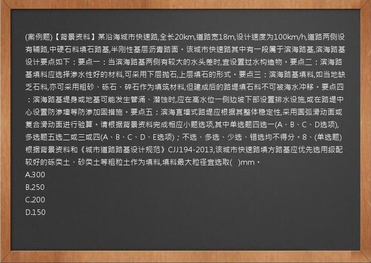 (案例题)【背景资料】某沿海城市快速路,全长20km,道路宽18m,设计速度为100km/h,道路两侧设有辅路,中硬石料填石路基,半刚性基层沥青路面。该城市快速路其中有一段属于滨海路基,滨海路基设计要点如下：要点一：当滨海路基两侧有较大的水头差时,宜设置过水构造物。要点二：滨海路基填料应选择渗水性好的材料,可采用下层抛石,上层填石的形式。要点三：滨海路基填料,如当地缺乏石料,亦可采用粗砂、砾石、碎石作为填筑材料,但建成后的路堤填石料不可被海水冲移。要点四：滨海路基堤身或地基可能发生管涌、潜蚀时,应在高水位一侧边坡下部设置排水设施,或在路堤中心设置防渗墙等防渗加固措施。要点五：滨海直墙式路堤应根据其整体稳定性,采用圆弧滑动面或复合滑动面进行验算。请根据背景资料完成相应小题选项,其中单选题四选一(A、B、C、D选项),多选题五选二或三或四(A、B、C、D、E选项)；不选、多选、少选、错选均不得分。8、(单选题)根据背景资料和《城市道路路基设计规范》CJJ194-2013,该城市快速路填方路基应优先选用级配较好的砾类土、砂类土等粗粒土作为填料,填料最大粒径宜选取(   )mm。