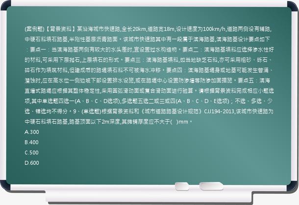 (案例题)【背景资料】某沿海城市快速路,全长20km,道路宽18m,设计速度为100km/h,道路两侧设有辅路,中硬石料填石路基,半刚性基层沥青路面。该城市快速路其中有一段属于滨海路基,滨海路基设计要点如下：要点一：当滨海路基两侧有较大的水头差时,宜设置过水构造物。要点二：滨海路基填料应选择渗水性好的材料,可采用下层抛石,上层填石的形式。要点三：滨海路基填料,如当地缺乏石料,亦可采用粗砂、砾石、碎石作为填筑材料,但建成后的路堤填石料不可被海水冲移。要点四：滨海路基堤身或地基可能发生管涌、潜蚀时,应在高水位一侧边坡下部设置排水设施,或在路堤中心设置防渗墙等防渗加固措施。要点五：滨海直墙式路堤应根据其整体稳定性,采用圆弧滑动面或复合滑动面进行验算。请根据背景资料完成相应小题选项,其中单选题四选一(A、B、C、D选项),多选题五选二或三或四(A、B、C、D、E选项)；不选、多选、少选、错选均不得分。9、(单选题)根据背景资料和《城市道路路基设计规范》CJJ194-2013,该城市快速路为中硬石料填石路基,路基顶面以下2m深度,其摊铺厚度应不大于(