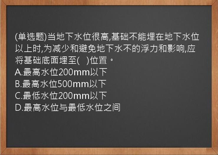 (单选题)当地下水位很高,基础不能埋在地下水位以上时,为减少和避免地下水不的浮力和影响,应将基础底面埋至(