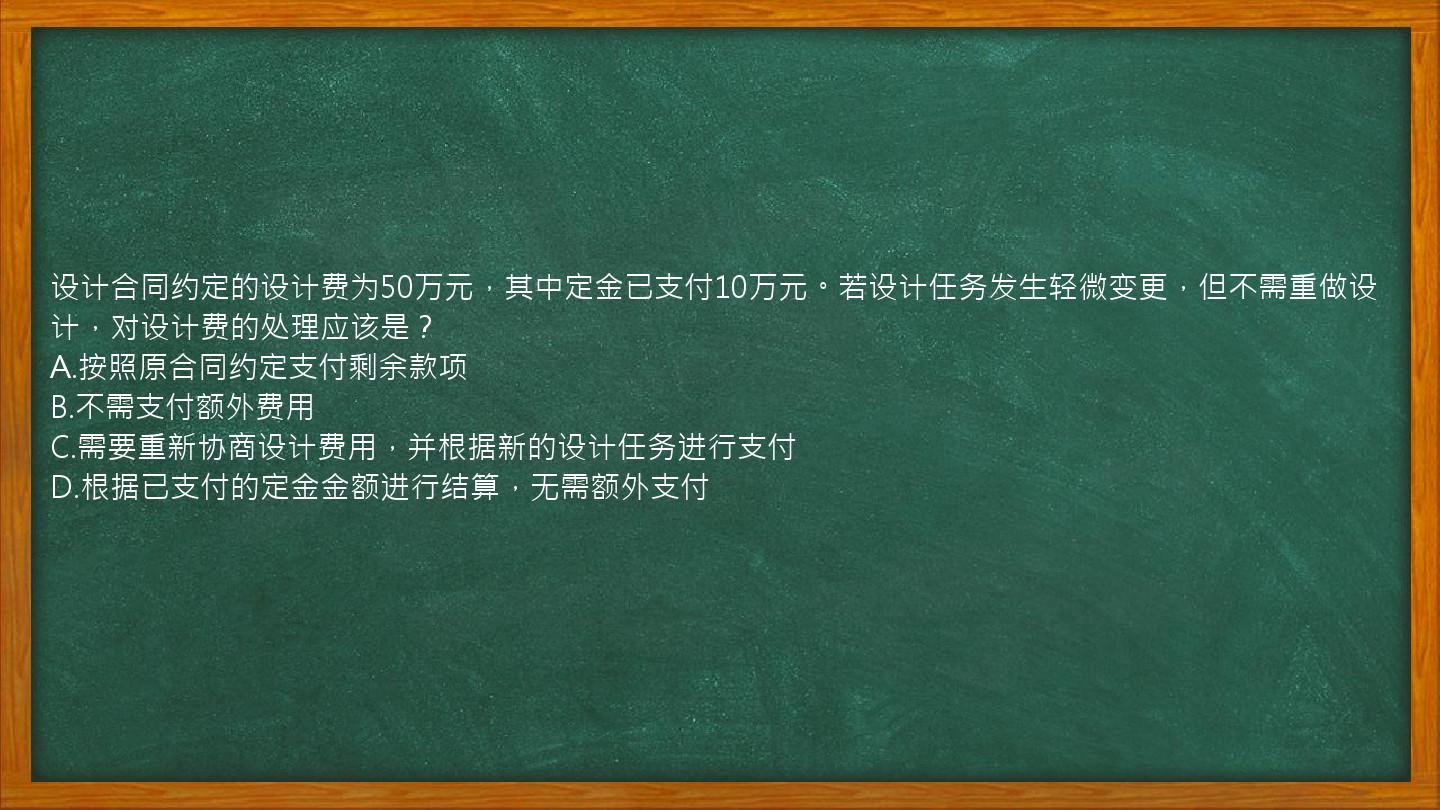 设计合同约定的设计费为50万元，其中定金已支付10万元。若设计任务发生轻微变更，但不需重做设计，对设计费的处理应该是？