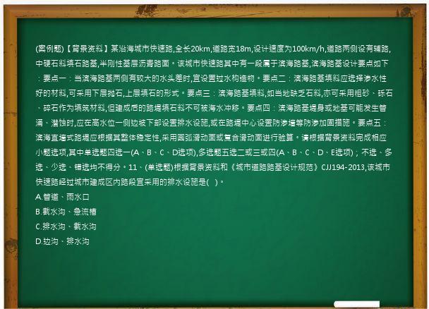 (案例题)【背景资料】某沿海城市快速路,全长20km,道路宽18m,设计速度为100km/h,道路两侧设有辅路,中硬石料填石路基,半刚性基层沥青路面。该城市快速路其中有一段属于滨海路基,滨海路基设计要点如下：要点一：当滨海路基两侧有较大的水头差时,宜设置过水构造物。要点二：滨海路基填料应选择渗水性好的材料,可采用下层抛石,上层填石的形式。要点三：滨海路基填料,如当地缺乏石料,亦可采用粗砂、砾石、碎石作为填筑材料,但建成后的路堤填石料不可被海水冲移。要点四：滨海路基堤身或地基可能发生管涌、潜蚀时,应在高水位一侧边坡下部设置排水设施,或在路堤中心设置防渗墙等防渗加固措施。要点五：滨海直墙式路堤应根据其整体稳定性,采用圆弧滑动面或复合滑动面进行验算。请根据背景资料完成相应小题选项,其中单选题四选一(A、B、C、D选项),多选题五选二或三或四(A、B、C、D、E选项)；不选、多选、少选、错选均不得分。11、(单选题)根据背景资料和《城市道路路基设计规范》CJJ194-2013,该城市快速路经过城市建成区内路段宜采用的排水设施是(   )。