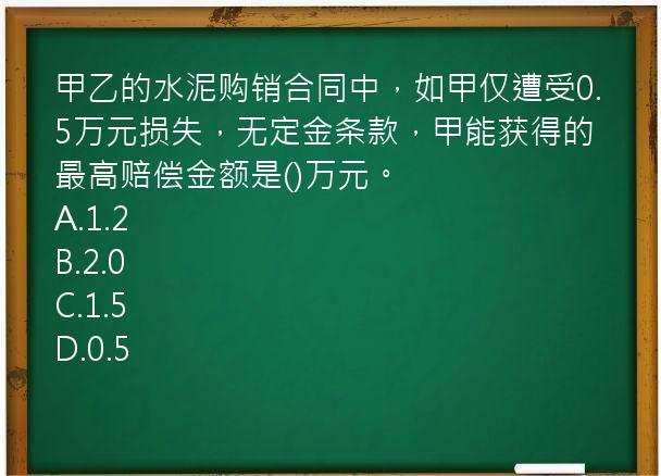 甲乙的水泥购销合同中，如甲仅遭受0.5万元损失，无定金条款，甲能获得的最高赔偿金额是()万元。