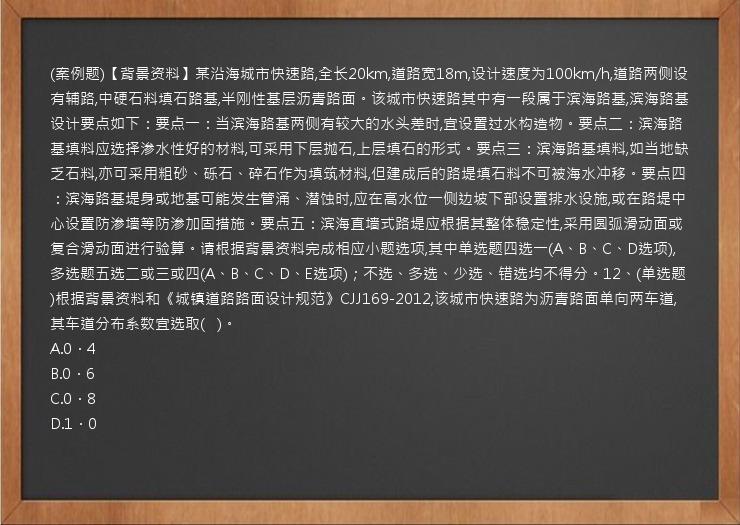 (案例题)【背景资料】某沿海城市快速路,全长20km,道路宽18m,设计速度为100km/h,道路两侧设有辅路,中硬石料填石路基,半刚性基层沥青路面。该城市快速路其中有一段属于滨海路基,滨海路基设计要点如下：要点一：当滨海路基两侧有较大的水头差时,宜设置过水构造物。要点二：滨海路基填料应选择渗水性好的材料,可采用下层抛石,上层填石的形式。要点三：滨海路基填料,如当地缺乏石料,亦可采用粗砂、砾石、碎石作为填筑材料,但建成后的路堤填石料不可被海水冲移。要点四：滨海路基堤身或地基可能发生管涌、潜蚀时,应在高水位一侧边坡下部设置排水设施,或在路堤中心设置防渗墙等防渗加固措施。要点五：滨海直墙式路堤应根据其整体稳定性,采用圆弧滑动面或复合滑动面进行验算。请根据背景资料完成相应小题选项,其中单选题四选一(A、B、C、D选项),多选题五选二或三或四(A、B、C、D、E选项)；不选、多选、少选、错选均不得分。12、(单选题)根据背景资料和《城镇道路路面设计规范》CJJ169-2012,该城市快速路为沥青路面单向两车道,其车道分布系数宜选取(