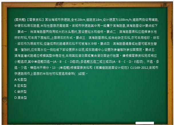 (案例题)【背景资料】某沿海城市快速路,全长20km,道路宽18m,设计速度为100km/h,道路两侧设有辅路,中硬石料填石路基,半刚性基层沥青路面。该城市快速路其中有一段属于滨海路基,滨海路基设计要点如下：要点一：当滨海路基两侧有较大的水头差时,宜设置过水构造物。要点二：滨海路基填料应选择渗水性好的材料,可采用下层抛石,上层填石的形式。要点三：滨海路基填料,如当地缺乏石料,亦可采用粗砂、砾石、碎石作为填筑材料,但建成后的路堤填石料不可被海水冲移。要点四：滨海路基堤身或地基可能发生管涌、潜蚀时,应在高水位一侧边坡下部设置排水设施,或在路堤中心设置防渗墙等防渗加固措施。要点五：滨海直墙式路堤应根据其整体稳定性,采用圆弧滑动面或复合滑动面进行验算。请根据背景资料完成相应小题选项,其中单选题四选一(A、B、C、D选项),多选题五选二或三或四(A、B、C、D、E选项)；不选、多选、少选、错选均不得分。13、(单选题)根据背景资料和《城镇道路路面设计规范》CJJ169-2012,该城市快速路用作上基层的半刚性材料宜选用骨架(