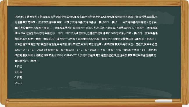 (案例题)【背景资料】某沿海城市快速路,全长20km,道路宽18m,设计速度为100km/h,道路两侧设有辅路,中硬石料填石路基,半刚性基层沥青路面。该城市快速路其中有一段属于滨海路基,滨海路基设计要点如下：要点一：当滨海路基两侧有较大的水头差时,宜设置过水构造物。要点二：滨海路基填料应选择渗水性好的材料,可采用下层抛石,上层填石的形式。要点三：滨海路基填料,如当地缺乏石料,亦可采用粗砂、砾石、碎石作为填筑材料,但建成后的路堤填石料不可被海水冲移。要点四：滨海路基堤身或地基可能发生管涌、潜蚀时,应在高水位一侧边坡下部设置排水设施,或在路堤中心设置防渗墙等防渗加固措施。要点五：滨海直墙式路堤应根据其整体稳定性,采用圆弧滑动面或复合滑动面进行验算。请根据背景资料完成相应小题选项,其中单选题四选一(A、B、C、D选项),多选题五选二或三或四(A、B、C、D、E选项)；不选、多选、少选、错选均不得分。14、(单选题)根据背景资料和《城镇道路路面设计规范》CJJ169-2012,该城市快速路属于特重交通道路,应适当加厚面层或采取措施提高沥青混合料的(