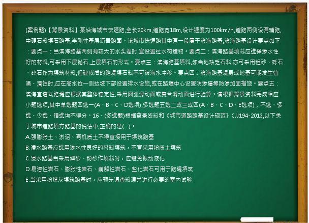 (案例题)【背景资料】某沿海城市快速路,全长20km,道路宽18m,设计速度为100km/h,道路两侧设有辅路,中硬石料填石路基,半刚性基层沥青路面。该城市快速路其中有一段属于滨海路基,滨海路基设计要点如下：要点一：当滨海路基两侧有较大的水头差时,宜设置过水构造物。要点二：滨海路基填料应选择渗水性好的材料,可采用下层抛石,上层填石的形式。要点三：滨海路基填料,如当地缺乏石料,亦可采用粗砂、砾石、碎石作为填筑材料,但建成后的路堤填石料不可被海水冲移。要点四：滨海路基堤身或地基可能发生管涌、潜蚀时,应在高水位一侧边坡下部设置排水设施,或在路堤中心设置防渗墙等防渗加固措施。要点五：滨海直墙式路堤应根据其整体稳定性,采用圆弧滑动面或复合滑动面进行验算。请根据背景资料完成相应小题选项,其中单选题四选一(A、B、C、D选项),多选题五选二或三或四(A、B、C、D、E选项)；不选、多选、少选、错选均不得分。16、(多选题)根据背景资料和《城市道路路基设计规范》CJJ194-2013,以下关于城市道路填方路基的说法中,正确的是(   )。