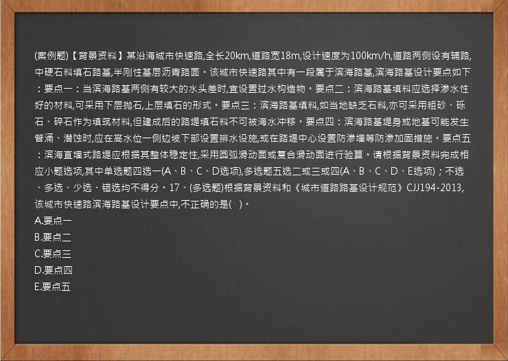 (案例题)【背景资料】某沿海城市快速路,全长20km,道路宽18m,设计速度为100km/h,道路两侧设有辅路,中硬石料填石路基,半刚性基层沥青路面。该城市快速路其中有一段属于滨海路基,滨海路基设计要点如下：要点一：当滨海路基两侧有较大的水头差时,宜设置过水构造物。要点二：滨海路基填料应选择渗水性好的材料,可采用下层抛石,上层填石的形式。要点三：滨海路基填料,如当地缺乏石料,亦可采用粗砂、砾石、碎石作为填筑材料,但建成后的路堤填石料不可被海水冲移。要点四：滨海路基堤身或地基可能发生管涌、潜蚀时,应在高水位一侧边坡下部设置排水设施,或在路堤中心设置防渗墙等防渗加固措施。要点五：滨海直墙式路堤应根据其整体稳定性,采用圆弧滑动面或复合滑动面进行验算。请根据背景资料完成相应小题选项,其中单选题四选一(A、B、C、D选项),多选题五选二或三或四(A、B、C、D、E选项)；不选、多选、少选、错选均不得分。17、(多选题)根据背景资料和《城市道路路基设计规范》CJJ194-2013,该城市快速路滨海路基设计要点中,不正确的是(   )。