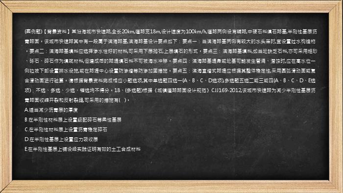 (案例题)【背景资料】某沿海城市快速路,全长20km,道路宽18m,设计速度为100km/h,道路两侧设有辅路,中硬石料填石路基,半刚性基层沥青路面。该城市快速路其中有一段属于滨海路基,滨海路基设计要点如下：要点一：当滨海路基两侧有较大的水头差时,宜设置过水构造物。要点二：滨海路基填料应选择渗水性好的材料,可采用下层抛石,上层填石的形式。要点三：滨海路基填料,如当地缺乏石料,亦可采用粗砂、砾石、碎石作为填筑材料,但建成后的路堤填石料不可被海水冲移。要点四：滨海路基堤身或地基可能发生管涌、潜蚀时,应在高水位一侧边坡下部设置排水设施,或在路堤中心设置防渗墙等防渗加固措施。要点五：滨海直墙式路堤应根据其整体稳定性,采用圆弧滑动面或复合滑动面进行验算。请根据背景资料完成相应小题选项,其中单选题四选一(A、B、C、D选项),多选题五选二或三或四(A、B、C、D、E选项)；不选、多选、少选、错选均不得分。18、(多选题)根据《城镇道路路面设计规范》CJJ169-2012,该城市快速路为减少半刚性基层沥青路面收缩开裂和反射裂缝,可采用的措施有(