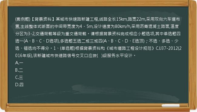 (案例题)【背景资料】某城市快速路新建工程,线路全长15km,路宽22m,采用双向六车道布置,主线整体式断面的中间带宽度为4．5m,设计速度为80km/h,采用沥青混凝土路面,温度分区为3-2,交通荷载等级为重交通荷载。请根据背景资料完成相应小题选项,其中单选题四选一(A、B、C、D选项),多选题五选二或三或四(A、B、C、D、E选顶)；不选、多选、少选、错选均不得分。1、(单选题)根据背景资料和《城市道路工程设计规范》CJJ37-2012(2016年版),该新建城市快速路信号交叉口应按(