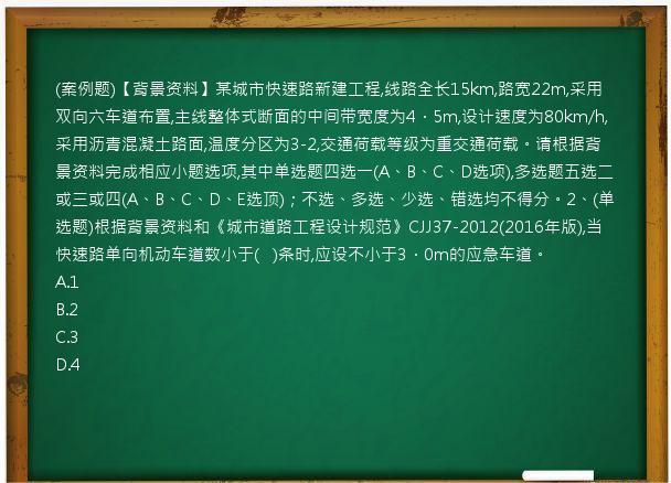 (案例题)【背景资料】某城市快速路新建工程,线路全长15km,路宽22m,采用双向六车道布置,主线整体式断面的中间带宽度为4．5m,设计速度为80km/h,采用沥青混凝土路面,温度分区为3-2,交通荷载等级为重交通荷载。请根据背景资料完成相应小题选项,其中单选题四选一(A、B、C、D选项),多选题五选二或三或四(A、B、C、D、E选顶)；不选、多选、少选、错选均不得分。2、(单选题)根据背景资料和《城市道路工程设计规范》CJJ37-2012(2016年版),当快速路单向机动车道数小于(   )条时,应设不小于3．0m的应急车道。