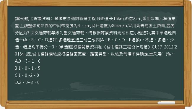 (案例题)【背景资料】某城市快速路新建工程,线路全长15km,路宽22m,采用双向六车道布置,主线整体式断面的中间带宽度为4．5m,设计速度为80km/h,采用沥青混凝土路面,温度分区为3-2,交通荷载等级为重交通荷载。请根据背景资料完成相应小题选项,其中单选题四选一(A、B、C、D选项),多选题五选二或三或四(A、B、C、D、E选顶)；不选、多选、少选、错选均不得分。3、(单选题)根据背景资料和《城市道路工程设计规范》CJJ37-2012(2016年版),城市道路横坡应根据路面宽度、路面类型、纵坡及气候条件确定,宜采用(   )%。