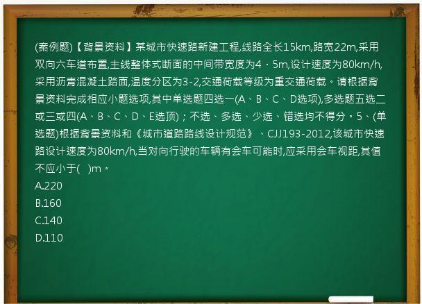 (案例题)【背景资料】某城市快速路新建工程,线路全长15km,路宽22m,采用双向六车道布置,主线整体式断面的中间带宽度为4．5m,设计速度为80km/h,采用沥青混凝土路面,温度分区为3-2,交通荷载等级为重交通荷载。请根据背景资料完成相应小题选项,其中单选题四选一(A、B、C、D选项),多选题五选二或三或四(A、B、C、D、E选顶)；不选、多选、少选、错选均不得分。5、(单选题)根据背景资料和《城市道路路线设计规范》、CJJ193-2012,该城市快速路设计速度为80km/h,当对向行驶的车辆有会车可能时,应采用会车视距,其值不应小于(