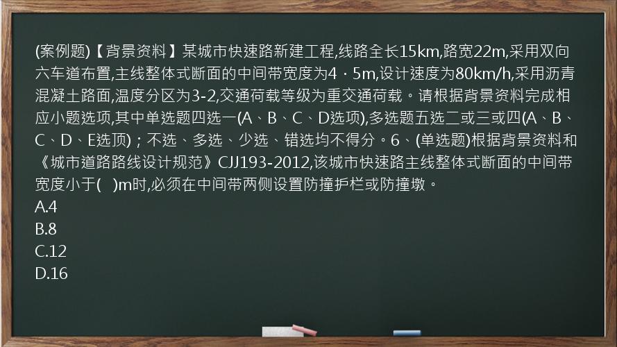 (案例题)【背景资料】某城市快速路新建工程,线路全长15km,路宽22m,采用双向六车道布置,主线整体式断面的中间带宽度为4．5m,设计速度为80km/h,采用沥青混凝土路面,温度分区为3-2,交通荷载等级为重交通荷载。请根据背景资料完成相应小题选项,其中单选题四选一(A、B、C、D选项),多选题五选二或三或四(A、B、C、D、E选顶)；不选、多选、少选、错选均不得分。6、(单选题)根据背景资料和《城市道路路线设计规范》CJJ193-2012,该城市快速路主线整体式断面的中间带宽度小于(   )m时,必须在中间带两侧设置防撞护栏或防撞墩。