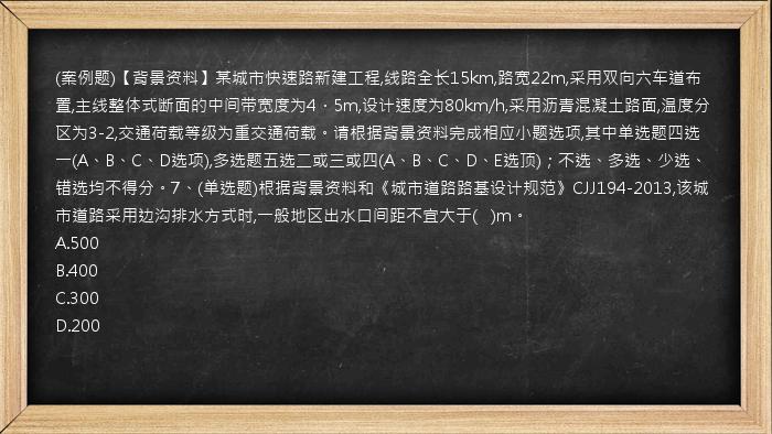 (案例题)【背景资料】某城市快速路新建工程,线路全长15km,路宽22m,采用双向六车道布置,主线整体式断面的中间带宽度为4．5m,设计速度为80km/h,采用沥青混凝土路面,温度分区为3-2,交通荷载等级为重交通荷载。请根据背景资料完成相应小题选项,其中单选题四选一(A、B、C、D选项),多选题五选二或三或四(A、B、C、D、E选顶)；不选、多选、少选、错选均不得分。7、(单选题)根据背景资料和《城市道路路基设计规范》CJJ194-2013,该城市道路采用边沟排水方式时,一般地区出水口间距不宜大于(