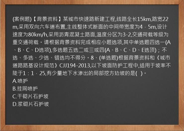 (案例题)【背景资料】某城市快速路新建工程,线路全长15km,路宽22m,采用双向六车道布置,主线整体式断面的中间带宽度为4．5m,设计速度为80km/h,采用沥青混凝土路面,温度分区为3-2,交通荷载等级为重交通荷载。请根据背景资料完成相应小题选项,其中单选题四选一(A、B、C、D选项),多选题五选二或三或四(A、B、C、D、E选顶)；不选、多选、少选、错选均不得分。8、(单选题)根据背景资料和《城市道路路基设计规范》CJJ194-2013,以下坡面防护工程中,适用于坡率不陡于1：1．25,有少量地下水渗出的局部挖方边坡的是(