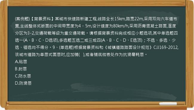 (案例题)【背景资料】某城市快速路新建工程,线路全长15km,路宽22m,采用双向六车道布置,主线整体式断面的中间带宽度为4．5m,设计速度为80km/h,采用沥青混凝土路面,温度分区为3-2,交通荷载等级为重交通荷载。请根据背景资料完成相应小题选项,其中单选题四选一(A、B、C、D选项),多选题五选二或三或四(A、B、C、D、E选顶)；不选、多选、少选、错选均不得分。9、(单选题)根据背景资料和《城镇道路路面设计规范》CJJ169-2012,该城市道路为单层式面层时,应加铺(