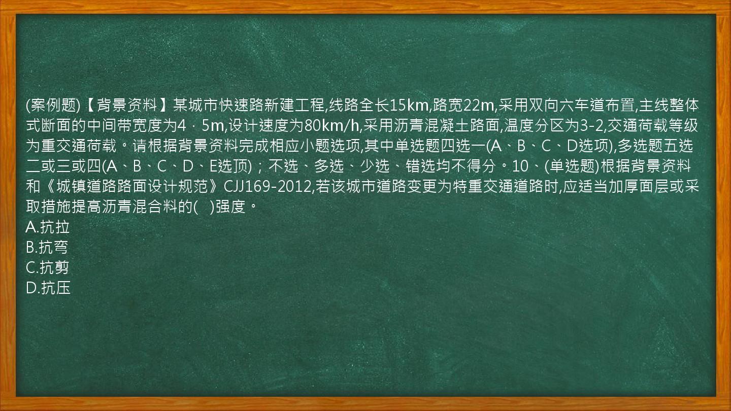 (案例题)【背景资料】某城市快速路新建工程,线路全长15km,路宽22m,采用双向六车道布置,主线整体式断面的中间带宽度为4．5m,设计速度为80km/h,采用沥青混凝土路面,温度分区为3-2,交通荷载等级为重交通荷载。请根据背景资料完成相应小题选项,其中单选题四选一(A、B、C、D选项),多选题五选二或三或四(A、B、C、D、E选顶)；不选、多选、少选、错选均不得分。10、(单选题)根据背景资料和《城镇道路路面设计规范》CJJ169-2012,若该城市道路变更为特重交通道路时,应适当加厚面层或采取措施提高沥青混合料的(   )强度。