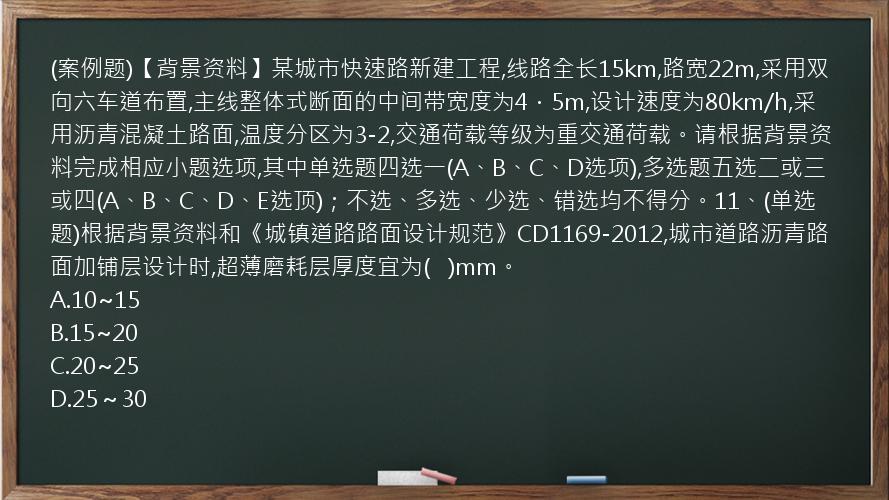 (案例题)【背景资料】某城市快速路新建工程,线路全长15km,路宽22m,采用双向六车道布置,主线整体式断面的中间带宽度为4．5m,设计速度为80km/h,采用沥青混凝土路面,温度分区为3-2,交通荷载等级为重交通荷载。请根据背景资料完成相应小题选项,其中单选题四选一(A、B、C、D选项),多选题五选二或三或四(A、B、C、D、E选顶)；不选、多选、少选、错选均不得分。11、(单选题)根据背景资料和《城镇道路路面设计规范》CD1169-2012,城市道路沥青路面加铺层设计时,超薄磨耗层厚度宜为(