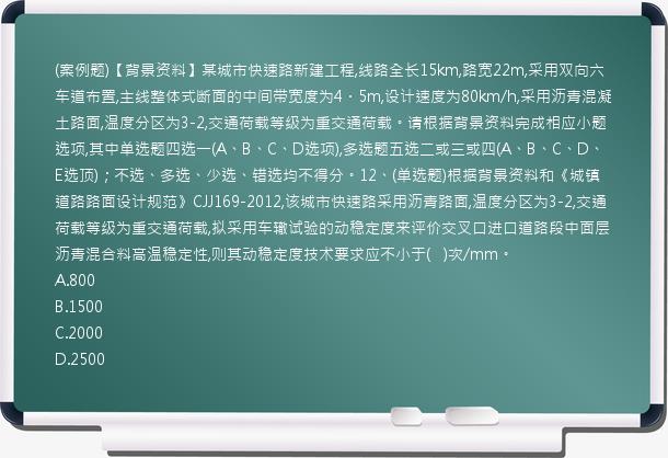 (案例题)【背景资料】某城市快速路新建工程,线路全长15km,路宽22m,采用双向六车道布置,主线整体式断面的中间带宽度为4．5m,设计速度为80km/h,采用沥青混凝土路面,温度分区为3-2,交通荷载等级为重交通荷载。请根据背景资料完成相应小题选项,其中单选题四选一(A、B、C、D选项),多选题五选二或三或四(A、B、C、D、E选顶)；不选、多选、少选、错选均不得分。12、(单选题)根据背景资料和《城镇道路路面设计规范》CJJ169-2012,该城市快速路采用沥青路面,温度分区为3-2,交通荷载等级为重交通荷载,拟采用车辙试验的动稳定度来评价交叉口进口道路段中面层沥青混合料高温稳定性,则其动稳定度技术要求应不小于(   )次/mm。