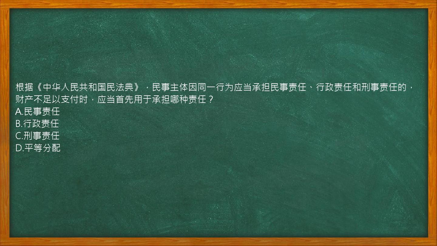 根据《中华人民共和国民法典》，民事主体因同一行为应当承担民事责任、行政责任和刑事责任的，财产不足以支付时，应当首先用于承担哪种责任？