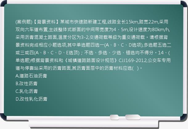 (案例题)【背景资料】某城市快速路新建工程,线路全长15km,路宽22m,采用双向六车道布置,主线整体式断面的中间带宽度为4．5m,设计速度为80km/h,采用沥青混凝土路面,温度分区为3-2,交通荷载等级为重交通荷载。请根据背景资料完成相应小题选项,其中单选题四选一(A、B、C、D选项),多选题五选二或三或四(A、B、C、D、E选顶)；不选、多选、少选、错选均不得分。14、(单选题)根据背景资料和《城镇道路路面设计规范》CJJ169-2012,公交车专用道与停靠站采用的沥青路面,其沥青面层中的沥青材料应选(