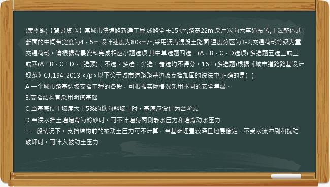 (案例题)【背景资料】某城市快速路新建工程,线路全长15km,路宽22m,采用双向六车道布置,主线整体式断面的中间带宽度为4．5m,设计速度为80km/h,采用沥青混凝土路面,温度分区为3-2,交通荷载等级为重交通荷载。请根据背景资料完成相应小题选项,其中单选题四选一(A、B、C、D选项),多选题五选二或三或四(A、B、C、D、E选顶)；不选、多选、少选、错选均不得分。16、(多选题)根据《城市道路路基设计规范》CJJ194-2013,</p